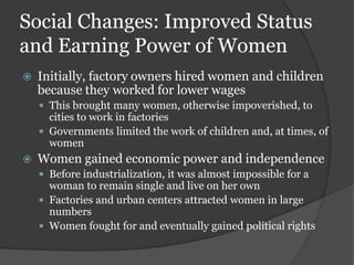Social Changes: Improved Status
and Earning Power of Women
   Initially, factory owners hired women and children
    because they worked for lower wages
     This brought many women, otherwise impoverished, to
      cities to work in factories
     Governments limited the work of children and, at times, of
      women
   Women gained economic power and independence
     Before industrialization, it was almost impossible for a
      woman to remain single and live on her own
     Factories and urban centers attracted women in large
      numbers
     Women fought for and eventually gained political rights
 