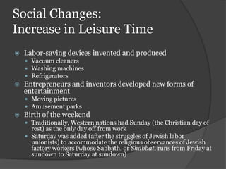 Social Changes:
Increase in Leisure Time
   Labor-saving devices invented and produced
     Vacuum cleaners
     Washing machines
     Refrigerators
   Entrepreneurs and inventors developed new forms of
    entertainment
     Moving pictures
     Amusement parks
   Birth of the weekend
     Traditionally, Western nations had Sunday (the Christian day of
      rest) as the only day off from work
     Saturday was added (after the struggles of Jewish labor
      unionists) to accommodate the religious observances of Jewish
      factory workers (whose Sabbath, or Shabbat, runs from Friday at
      sundown to Saturday at sundown)
 