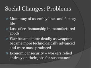 Social Changes: Problems
 Monotony of assembly lines and factory
  life
 Loss of craftsmanship in manufactured
  goods
 War became more deadly as weapons
  became more technologically advanced
  and were mass produced
 Economic insecurity – workers relied
  entirely on their jobs for sustenance
 