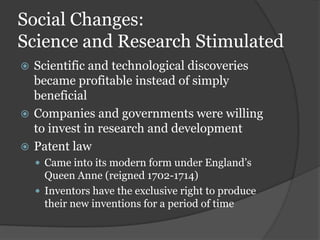 Social Changes:
Science and Research Stimulated
 Scientific and technological discoveries
  became profitable instead of simply
  beneficial
 Companies and governments were willing
  to invest in research and development
 Patent law
     Came into its modern form under England’s
      Queen Anne (reigned 1702-1714)
     Inventors have the exclusive right to produce
      their new inventions for a period of time
 