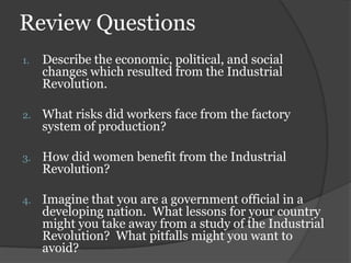 Review Questions
1.   Describe the economic, political, and social
     changes which resulted from the Industrial
     Revolution.

2.   What risks did workers face from the factory
     system of production?

3.   How did women benefit from the Industrial
     Revolution?

4.   Imagine that you are a government official in a
     developing nation. What lessons for your country
     might you take away from a study of the Industrial
     Revolution? What pitfalls might you want to
     avoid?
 