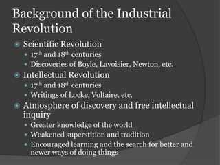 Background of the Industrial
Revolution
   Scientific Revolution
     17th and 18th centuries
     Discoveries of Boyle, Lavoisier, Newton, etc.
   Intellectual Revolution
     17th and 18th centuries
     Writings of Locke, Voltaire, etc.
   Atmosphere of discovery and free intellectual
    inquiry
     Greater knowledge of the world
     Weakened superstition and tradition
     Encouraged learning and the search for better and
      newer ways of doing things
 