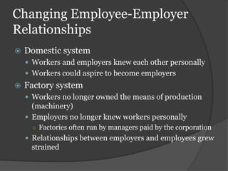 Changing Employee-Employer
Relationships
   Domestic system
     Workers and employers knew each other personally
     Workers could aspire to become employers
   Factory system
     Workers no longer owned the means of production
      (machinery)
     Employers no longer knew workers personally
      ○ Factories often run by managers paid by the corporation
     Relationships between employers and employees grew
     strained
 
