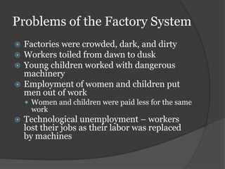Problems of the Factory System
 Factories were crowded, dark, and dirty
 Workers toiled from dawn to dusk
 Young children worked with dangerous
  machinery
 Employment of women and children put
  men out of work
     Women and children were paid less for the same
      work
   Technological unemployment – workers
    lost their jobs as their labor was replaced
    by machines
 