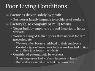 Poor Living Conditions
   Factories driven solely by profit
     Businesses largely immune to problems of workers
   Factory (also company or mill) towns
     Towns built by employers around factories to house
      workers
     Workers charged higher prices than normal for rent,
      groceries, etc.
      ○ Workers often became indebted to their employers
      ○ Created a type of forced servitude as workers had to stay
        on at their jobs to pay their debts
     Considered paternalistic by workers
      ○ Some employers had workers’ interests at heart
      ○ But workers wanted to control their own lives
 