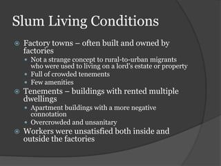 Slum Living Conditions
   Factory towns – often built and owned by
    factories
     Not a strange concept to rural-to-urban migrants
      who were used to living on a lord’s estate or property
     Full of crowded tenements
     Few amenities
   Tenements – buildings with rented multiple
    dwellings
     Apartment buildings with a more negative
      connotation
     Overcrowded and unsanitary
   Workers were unsatisfied both inside and
    outside the factories
 