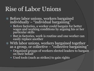 Rise of Labor Unions
   Before labor unions, workers bargained
    individually – “individual bargaining”
     Before factories, a worker could bargain for better
      wages and working conditions by arguing his or her
      particular skills
     But in factories, work is routine and one worker can
      easily replace another
   With labor unions, workers bargained together
    as a group, or collective – “collective bargaining”
     Organized groups of workers elected leaders to bargain
      on their behalf
     Used tools (such as strikes) to gain rights
 