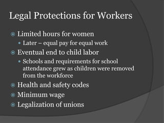 Legal Protections for Workers
   Limited hours for women
     Later – equal pay for equal work
   Eventual end to child labor
     Schools and requirements for school
     attendance grew as children were removed
     from the workforce
 Health and safety codes
 Minimum wage
 Legalization of unions
 