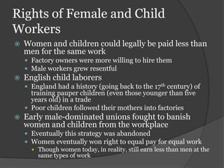 Rights of Female and Child
Workers
   Women and children could legally be paid less than
    men for the same work
     Factory owners were more willing to hire them
     Male workers grew resentful
   English child laborers
     England had a history (going back to the 17th century) of
      training pauper children (even those younger than five
      years old) in a trade
     Poor children followed their mothers into factories
   Early male-dominated unions fought to banish
    women and children from the workplace
     Eventually this strategy was abandoned
     Women eventually won right to equal pay for equal work
       Though women today, in reality, still earn less than men at the
        same types of work
 