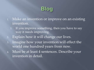 1.        Make an invention or improve on an existing
          invention.
     1.     If you improve something, then you have to say
            way it needs improving.
2.        Explain how it will change our lives.
3.        Imagine how your invention will effect the
          world one hundred years from now.
4.        Must be at least 4 sentences. Describe your
          invention in detail.
 