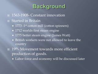    1563-1908- Constant innovation
   Started in Britain
       1773 -1st cotton mill (cotton spinners)
       1712 worlds first steam engine
       1775 better steam engine (James Watt)
       British workers were not allowed to leave the
        country
   19th- Movement towards more efficient
    production of goods.
       Labor force and economy will be discussed later
 