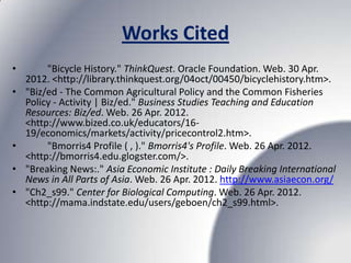Works Cited
•        "Bicycle History." ThinkQuest. Oracle Foundation. Web. 30 Apr.
    2012. <http://library.thinkquest.org/04oct/00450/bicyclehistory.htm>.
•   "Biz/ed - The Common Agricultural Policy and the Common Fisheries
    Policy - Activity | Biz/ed." Business Studies Teaching and Education
    Resources: Biz/ed. Web. 26 Apr. 2012.
    <http://www.bized.co.uk/educators/16-
    19/economics/markets/activity/pricecontrol2.htm>.
•        "Bmorris4 Profile ( , )." Bmorris4's Profile. Web. 26 Apr. 2012.
    <http://bmorris4.edu.glogster.com/>.
•   "Breaking News:." Asia Economic Institute : Daily Breaking International
    News in All Parts of Asia. Web. 26 Apr. 2012. http://www.asiaecon.org/
•   "Ch2_s99." Center for Biological Computing. Web. 26 Apr. 2012.
    <http://mama.indstate.edu/users/geboen/ch2_s99.html>.
 