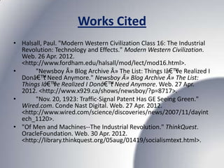Works Cited
• Halsall, Paul. "Modern Western Civilization Class 16: The Industrial
  Revolution: Technology and Effects." Modern Western Civilization.
  Web. 26 Apr. 2012.
  <http://www.fordham.edu/halsall/mod/lect/mod16.html>.
•      "Newsboy Â» Blog Archive Â» The List: Things Iâ€™ve Realized I
  Donâ€™t Need Anymore." Newsboy Â» Blog Archive Â» The List:
  Things Iâ€™ve Realized I Donâ€™t Need Anymore. Web. 27 Apr.
  2012. <http://www.x929.ca/shows/newsboy/?p=8717>.
•      "Nov. 20, 1923: Traffic-Signal Patent Has GE Seeing Green."
  Wired.com. Conde Nast Digital. Web. 27 Apr. 2012.
  <http://www.wired.com/science/discoveries/news/2007/11/dayint
  ech_1120>.
• "Of Men and Machines--The Industrial Revolution." ThinkQuest.
  OracleFoundation. Web. 30 Apr. 2012.
  <http://library.thinkquest.org/05aug/01419/socialismtext.html>.
 