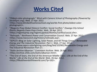 Works Cited
•   "Oldest-color-photograph." Blind with Camera School of Photography (Powered by
    SocialSync.org). Web. 27 Apr. 2012.
    <http://www.blindwithcameraschool.org/worlds-first-photo/oldest-color-
    photograph/>.
•   "[Regents Prep Global History] Conflict: Social Conflict." Oswego City School
    District Regents Exam Prep Center. Web. 26 Apr. 2012.
    <http://regentsprep.org/regents/global/themes/conflict/social.cfm>.
•   "Railroads." Northwest Power and Conservation Council. Web. 27 Apr. 2012.
    <http://www.nwcouncil.org/history/railroads.asp>.
•   "SEPCO's Blog on Solar Lighting, Solar Power, and All Things Green." Renewable
    Energy and The Industrial Revolution: Part 1. Web. 27 Apr. 2012.
    <http://www.sepco-solarlighting.com/blog/bid/102981/Renewable-Energy-and-
    The-Industrial-Revolution-Part-1>.
•   "Stalin Archive Albanian." Comintern Archive. Web. 26 Apr. 2012.
    <http://archive.250x.com/stalin/albanian.html>.
•   "The End of Sears, the End of the American Middle Class | Life at the End of the
    World." Life at the End of the World. Web. 26 Apr. 2012.
    <http://lifeattheendoftheworld.com/?p=162>.
 