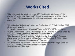 Works Cited
• "The History of the Motion Picture â€“ The First Movie Camera." The
  History of the Motion Picture â€“ The First Movie Camera. Web. 27 Apr.
  2012. <http://listsoplenty.com/pix/history-motion-picture-movie-
  camera>.
•
• “Victorian Era Technology." Victorian Era Project 9-3 /. Web. 26 Apr. 2012.
  <http://rodriguez9-
  3.pbworks.com/w/page/10300435/Victorian%20Era%20Technology>.
• "World Civilization II - Links." Homepage of Dr. Christine D. Myers. Web. 26
  Apr. 2012. <http://cdmyers.info/worldciviilinks.html>.
• "22a. Economic Growth and the Early Industrial Revolution." Economic
  Growth and the Early Industrial Revolution [ushistory.org]. Web. 25 Apr.
  2012. <http://www.ushistory.org/us/22a.asp>.
• "33-3 Industrial Revolution." SmithLifeScience.com Home Page. Web. 27
  Apr. 2012. <http://www.smithlifescience.com/33-
  3IndustrialRevolution.htm>.
 