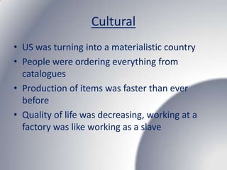 Cultural
• US was turning into a materialistic country
• People were ordering everything from
  catalogues
• Production of items was faster than ever
  before
• Quality of life was decreasing, working at a
  factory was like working as a slave
 
