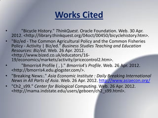 Works Cited
•        "Bicycle History." ThinkQuest. Oracle Foundation. Web. 30 Apr.
    2012. <http://library.thinkquest.org/04oct/00450/bicyclehistory.htm>.
•   "Biz/ed - The Common Agricultural Policy and the Common Fisheries
    Policy - Activity | Biz/ed." Business Studies Teaching and Education
    Resources: Biz/ed. Web. 26 Apr. 2012.
    <http://www.bized.co.uk/educators/16-
    19/economics/markets/activity/pricecontrol2.htm>.
•        "Bmorris4 Profile ( , )." Bmorris4's Profile. Web. 26 Apr. 2012.
    <http://bmorris4.edu.glogster.com/>.
•   "Breaking News:." Asia Economic Institute : Daily Breaking International
    News in All Parts of Asia. Web. 26 Apr. 2012. http://www.asiaecon.org/
•   "Ch2_s99." Center for Biological Computing. Web. 26 Apr. 2012.
    <http://mama.indstate.edu/users/geboen/ch2_s99.html>.
 