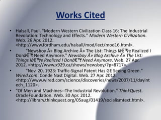 Works Cited
• Halsall, Paul. "Modern Western Civilization Class 16: The Industrial
  Revolution: Technology and Effects." Modern Western Civilization.
  Web. 26 Apr. 2012.
  <http://www.fordham.edu/halsall/mod/lect/mod16.html>.
•      "Newsboy Â» Blog Archive Â» The List: Things Iâ€™ve Realized I
  Donâ€™t Need Anymore." Newsboy Â» Blog Archive Â» The List:
  Things Iâ€™ve Realized I Donâ€™t Need Anymore. Web. 27 Apr.
  2012. <http://www.x929.ca/shows/newsboy/?p=8717>.
•      "Nov. 20, 1923: Traffic-Signal Patent Has GE Seeing Green."
  Wired.com. Conde Nast Digital. Web. 27 Apr. 2012.
  <http://www.wired.com/science/discoveries/news/2007/11/dayint
  ech_1120>.
• "Of Men and Machines--The Industrial Revolution." ThinkQuest.
  OracleFoundation. Web. 30 Apr. 2012.
  <http://library.thinkquest.org/05aug/01419/socialismtext.html>.
 