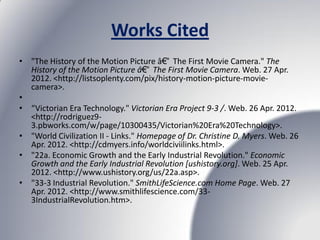 Works Cited
• "The History of the Motion Picture â€“ The First Movie Camera." The
  History of the Motion Picture â€“ The First Movie Camera. Web. 27 Apr.
  2012. <http://listsoplenty.com/pix/history-motion-picture-movie-
  camera>.
•
• “Victorian Era Technology." Victorian Era Project 9-3 /. Web. 26 Apr. 2012.
  <http://rodriguez9-
  3.pbworks.com/w/page/10300435/Victorian%20Era%20Technology>.
• "World Civilization II - Links." Homepage of Dr. Christine D. Myers. Web. 26
  Apr. 2012. <http://cdmyers.info/worldciviilinks.html>.
• "22a. Economic Growth and the Early Industrial Revolution." Economic
  Growth and the Early Industrial Revolution [ushistory.org]. Web. 25 Apr.
  2012. <http://www.ushistory.org/us/22a.asp>.
• "33-3 Industrial Revolution." SmithLifeScience.com Home Page. Web. 27
  Apr. 2012. <http://www.smithlifescience.com/33-
  3IndustrialRevolution.htm>.
 