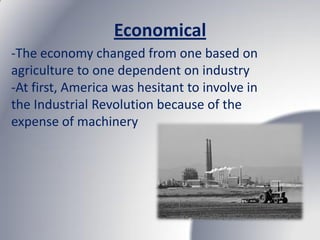 Economical
-The economy changed from one based on
agriculture to one dependent on industry
-At first, America was hesitant to involve in
the Industrial Revolution because of the
expense of machinery
 