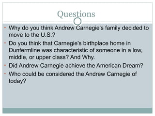 Questions
• Why do you think Andrew Carnegie's family decided to
  move to the U.S.?
• Do you think that Carnegie's birthplace home in
  Dunfermline was characteristic of someone in a low,
  middle, or upper class? And Why.
• Did Andrew Carnegie achieve the American Dream?
• Who could be considered the Andrew Carnegie of
  today?
 
