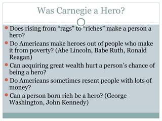 Was Carnegie a Hero?
Does rising from “rags” to “riches” make a person a
 hero?
Do Americans make heroes out of people who make
 it from poverty? (Abe Lincoln, Babe Ruth, Ronald
 Reagan)
Can acquiring great wealth hurt a person’s chance of
 being a hero?
Do Americans sometimes resent people with lots of
 money?
Can a person born rich be a hero? (George
 Washington, John Kennedy)
 