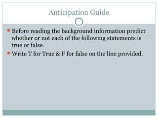 Anticipation Guide

Before reading the background information predict
 whether or not each of the following statements is
 true or false.
Write T for True & F for false on the line provided.
 