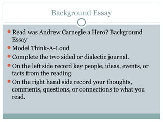 Background Essay

Read was Andrew Carnegie a Hero? Background
 Essay
Model Think-A-Loud
Complete the two sided or dialectic journal.
On the left side record key people, ideas, events, or
 facts from the reading.
On the right hand side record your thoughts,
 comments, questions, or connections to what you
 read.
 
