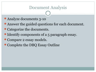 Document Analysis

Analyze documents 3-10
Answer the guided questions for each document.
Categorize the documents.
Identify components of a 5 paragraph essay.
Compare 2 essay models.
Complete the DBQ Essay Outline
 