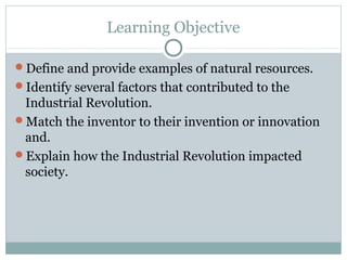 Learning Objective

Define and provide examples of natural resources.
Identify several factors that contributed to the
 Industrial Revolution.
Match the inventor to their invention or innovation
 and.
Explain how the Industrial Revolution impacted
 society.
 