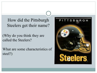 How did the Pittsburgh
  Steelers get their name?

(Why do you think they are
called the Steelers?

What are some characteristics of
steel?)
 