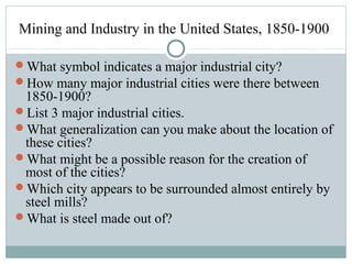 Mining and Industry in the United States, 1850-1900

What symbol indicates a major industrial city?
How many major industrial cities were there between
 1850-1900?
List 3 major industrial cities.
What generalization can you make about the location of
 these cities?
What might be a possible reason for the creation of
 most of the cities?
Which city appears to be surrounded almost entirely by
 steel mills?
What is steel made out of?
 