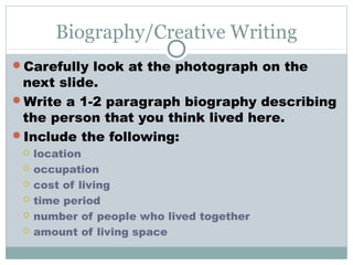 Biography/Creative Writing
Carefully look at the photograph on the
 next slide.
Write a 1-2 paragraph biography describing
 the person that you think lived here.
Include the following:
    location
    occupation
    cost of living
    time period
    number of people who lived together
    amount of living space
 