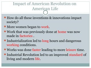 Impact of American Revolution on
               American Life

How do all these inventions & innovations impact
 society?
More women began to work.
Work that was previously done at home was now
 made in factories .
Industrialization led to long hours and dangerous
 working conditions.
Works was done faster leading to more leisure time.
Industrial Revolution led to an improved standard of
 living and modern life.
 