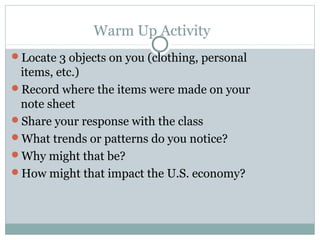 Warm Up Activity
Locate 3 objects on you (clothing, personal
 items, etc.)
Record where the items were made on your
 note sheet
Share your response with the class
What trends or patterns do you notice?
Why might that be?
How might that impact the U.S. economy?
 