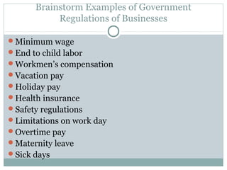 Brainstorm Examples of Government
            Regulations of Businesses

Minimum wage
End to child labor
Workmen’s compensation
Vacation pay
Holiday pay
Health insurance
Safety regulations
Limitations on work day
Overtime pay
Maternity leave
Sick days
 