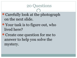 20 Questions
Carefully look at the photograph
 on the next slide.
Your task is to figure out, who
 lived here?
Create one question for me to
 answer to help you solve the
 mystery.
 
