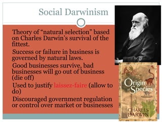 Social Darwinism

Theory of “natural selection” based
 on Charles Darwin’s survival of the
 fittest.
Success or failure in business is
 governed by natural laws.
Good businesses survive, bad
 businesses will go out of business
 (die off)
Used to justify laissez-faire (allow to
 do)
Discouraged government regulation
 or control over market or businesses
 