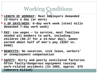 Working Conditions
 LENGTH OF WORKDAY: Most employers demanded
  12-hours a day (or more)
 # OF DAYS/WEEK: 6-day work week (steel mills
  demanded 7-day work week)
 PAY: Low wages – to survive, most families
 needed all members to work, including
 children ($0.27 for a 14-hour day); women
 earned about half of men’s pay ($267 vs.
 $498)
 BENEFITS: No vacation, sick leave, workers’
 or unemployment compensation
 SAFETY: Dirty and poorly ventilated factories
 Often faulty/dangerous equipment causing
 work-related accidents (In 1882, approx. 675
 laborers killed)
 