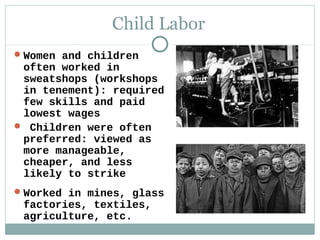 Child Labor
 Women and children
 often worked in
 sweatshops (workshops
 in tenement): required
 few skills and paid
 lowest wages
 Children were often
 preferred: viewed as
 more manageable,
 cheaper, and less
 likely to strike
 Worked in mines, glass
 factories, textiles,
 agriculture, etc.
 