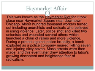 Haymarket Affair
This was known as the Haymarket Riot for it took
 place near Haymarket Square near downtown
 Chicago. About hundred thousand workers turned
 out including anarchists and radicals who believed
 in using violence. Later, police shot and killed two
 unionists and wounded several others which
 launched a chain of rallies and more violence.
 During a protest against police brutality, a bomb
 exploded as a police company neared, killing seven
 and injuring sixty-seven. Mass arrests were then
 made, and this event later drew attention to labor's
 growing discontent and heightened fear of
 radicalism.
 