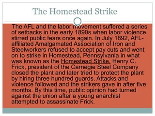 The Homestead Strike
The AFL and the labor movement suffered a series
 of setbacks in the early 1890s when labor violence
 stirred public fears once again. In July 1892, AFL-
 affiliated Amalgamated Association of Iron and
 Steelworkers refused to accept pay cuts and went
 on to strike in Homestead, Pennsylvania in what
 was known as the Homestead Strike. Henry C.
 Frick, president of the Carnegie Steel Company
 closed the plant and later tried to protect the plant
 by hiring three hundred guards. Attacks and
 violence followed and the strikers gave in after five
 months. By this time, public opinion had turned
 against the union after a young anarchist
 attempted to assassinate Frick.
 