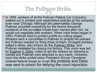 The Pullman Strike
 In 1894, workers of at the Pullman Palace Car Company
 walked out in protest over exploitative policies at the company
 town near Chicago. Although the paternalistic George
 Pullman provided everything for the twelve thousand
 residents of the so-called model town named after him, he
 would not negotiate with workers. When hard times began in
 1893, Pullman tried to protect profits by cutting wages.
 Workers sent a committee to Pullman to protest his policies
 but Pullman reacted by firing three of them. Enraged workers
 called a strike, also known as the Pullman Strike, and
 Pullman retaliated by closing his factory. This union was led
 by Eugene V. Debs, voted to aid the strikers by refusing to
 handle any Pullman cars attached to any trains. However,
 soon the strike ended when President Grover Cleveland
 ordered federal troops to crush the protests and Debs
 was sent to prison for defying the court injunction.
 
