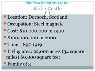http://www.carnegieclub.co.uk/

               Skibo Castle
Location: Dornoch, Scotland
Occupation: Steel magnate
Cost: $10,000,000 in 1900
$100,000,000 in 2000
Time: 1897-1919
Living area: 22,000 acres (34 square
 miles) 60,000 square feet
Family of 3
 