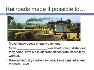 Railroads made it possible to… 
 Move heavy goods cheaply over long DISTANCES 
 Move PEOPLE over short or long distances; they could 
now live in different places from where they worked. 
 Railroad industry create new jobs; trains created a need 
for more COAL…. 
 