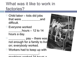 What was it like to work in 
factories? 
 Child labor – kids did jobs 
that were DANGEROUS and 
difficult. 
 Everyone worked 
LONG_hours – 12 to 14 
hours a day. 
 LOW pay – there was not 
enough for a family to live on; 
everybody worked. 
 Workers had to keep up with 
MACHINE; machines worked 
24 hours a day. 
 