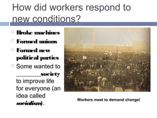 How did workers respond to 
new conditions? 
 Broke machines 
 Formed unions 
 Formed new 
political parties 
 Some wanted to 
CHANGE 
society to 
improve life for 
everyone (an 
idea called 
socialism). 
Workers meet to demand change! 
 