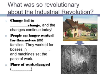 What was so revolutionary 
about the Industrial Revolution? 
1. Change led to MORE change, 
and the changes continue 
today! 
2. People no longer worked for 
themselves and families. They 
now worked for bosses in 
FACTORIES, and machines 
set the pace of work. Society 
changed in many ways. 
3. Place of work changed 
(FACTORIES), and factories 
were concentrated in CITIES. 
4. Some workers wanted to 
change society BY 
