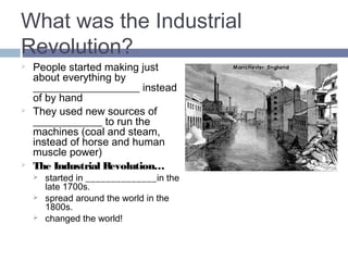 What was the Industrial 
Revolution? 
 People started making just 
about everything by HAND 
instead of by hand 
 They used new sources of 
ENERGY to run the 
machines (coal and steam, 
instead of horse and human 
muscle power) 
 The Industrial Revolution… 
 started in ENGLAND_in the 
late 1700s. 
 spread around the world in the 
1800s. 
 changed the world! 
 