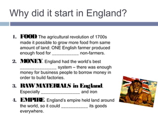 Why did it start in England? 
1. FOOD. The agricultural revolution of 1700s 
made it possible to grow more food from same 
amount of land: ONE English farmer produced 
enough food for TWO non-farmers. 
2. MONEY. England had the world’s best 
BANKING system – there was enough money for 
business people to borrow money in order to build 
factories. 
3. RAW MATERIALS in England. 
Especially COAL and iron 
4. EMPIRE. England’s empire held land around 
the world, so it could SELL its goods everywhere. 
 